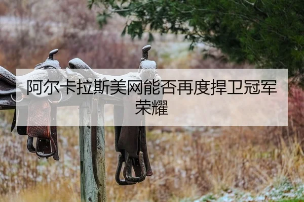 阿尔卡拉斯美网能否再度捍卫冠军荣耀